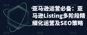 亚马逊运营必备:亚马逊Listing多阶段精细化运营及SEO策略_乐帮资源库